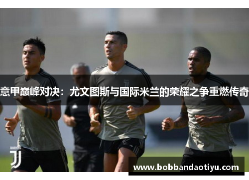 意甲巅峰对决：尤文图斯与国际米兰的荣耀之争重燃传奇